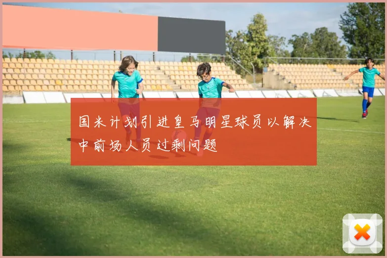 国米计划引进皇马明星球员以解决中前场人员过剩问题