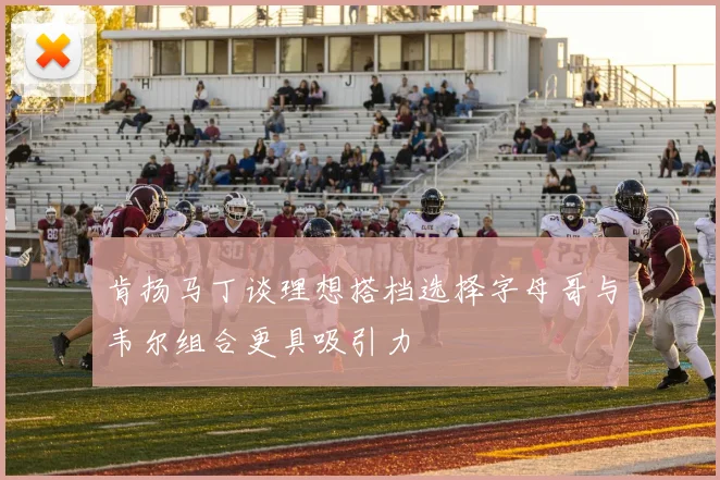 肯扬马丁谈理想搭档选择字母哥与韦尔组合更具吸引力
