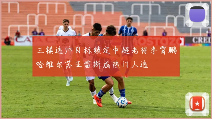 三镇选帅目标锁定中超老将李霄鹏哈维尔苏亚雷斯成热门人选