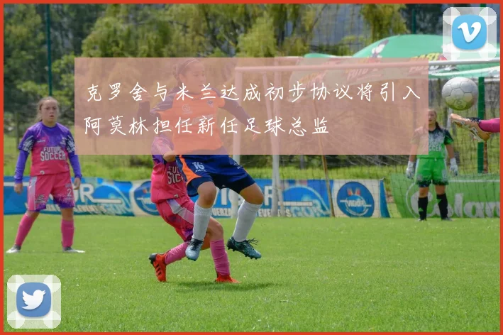 克罗舍与米兰达成初步协议将引入阿莫林担任新任足球总监