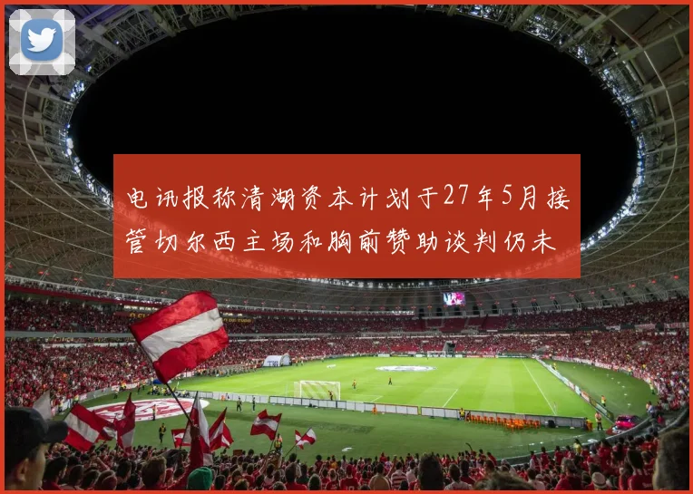 电讯报称清湖资本计划于27年5月接管切尔西主场和胸前赞助谈判仍未取得进展