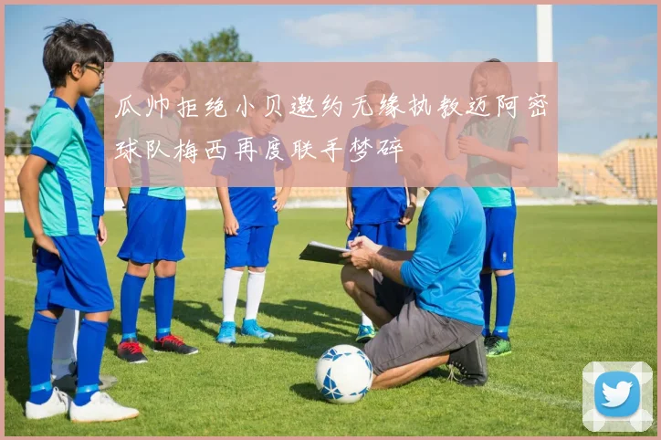 瓜帅拒绝小贝邀约无缘执教迈阿密球队梅西再度联手梦碎