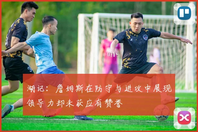 湖记：詹姆斯在防守与进攻中展现领导力却未获应有赞誉