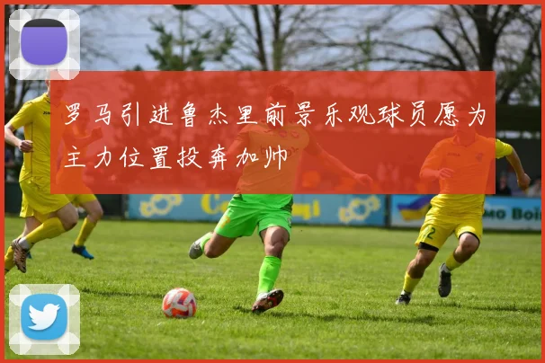 罗马引进鲁杰里前景乐观球员愿为主力位置投奔加帅