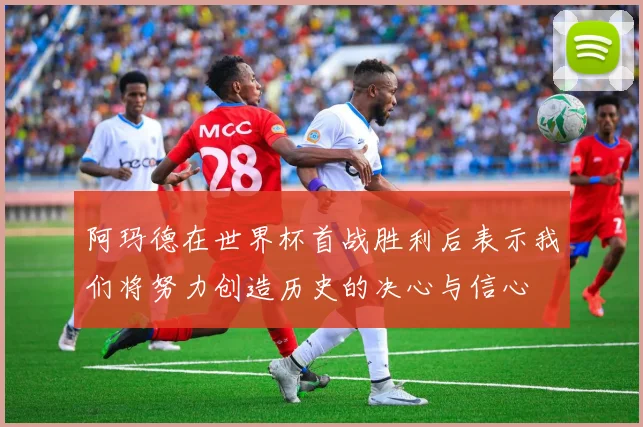 阿玛德在世界杯首战胜利后表示我们将努力创造历史的决心与信心