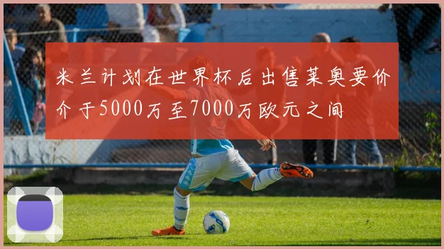 米兰计划在世界杯后出售莱奥要价介于5000万至7000万欧元之间