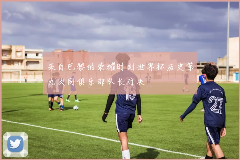 来自巴黎的荣耀时刻世界杯历史第九次同俱乐部队长对决