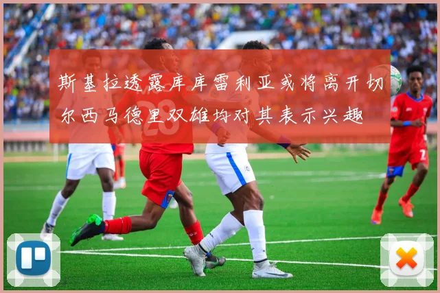 斯基拉透露库库雷利亚或将离开切尔西马德里双雄均对其表示兴趣