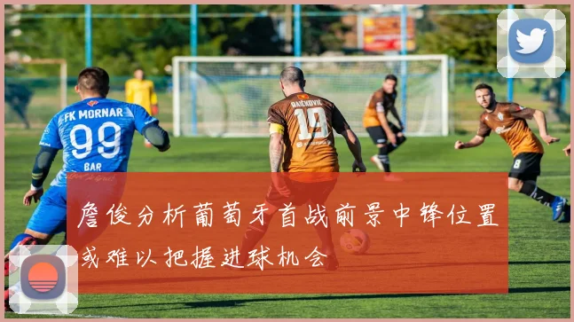 詹俊分析葡萄牙首战前景中锋位置或难以把握进球机会