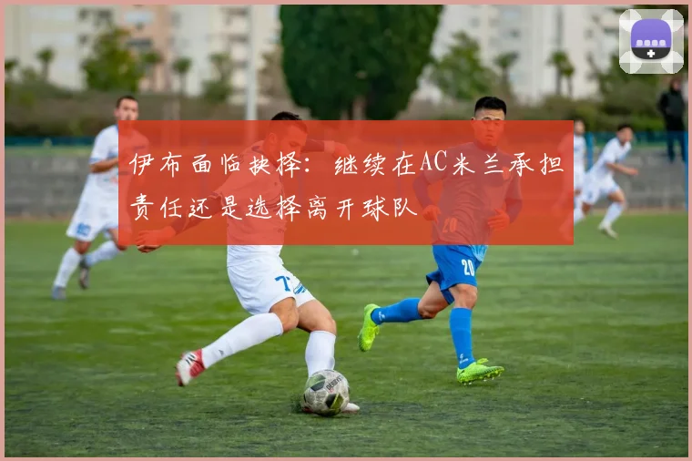 伊布面临抉择：继续在AC米兰承担责任还是选择离开球队