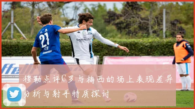 穆勒点评C罗与梅西的场上表现差异分析与射手特质探讨