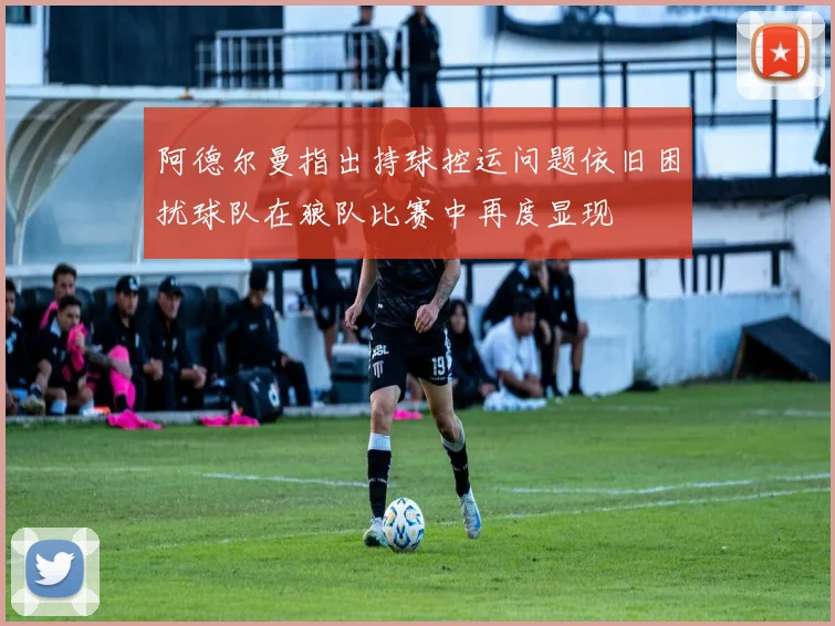 阿德尔曼指出持球控运问题依旧困扰球队在狼队比赛中再度显现