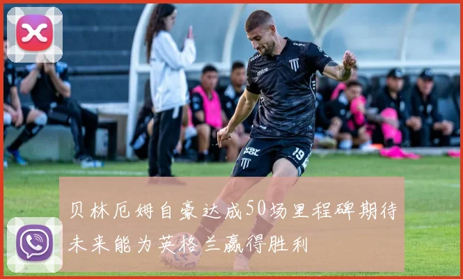 贝林厄姆自豪达成50场里程碑期待未来能为英格兰赢得胜利