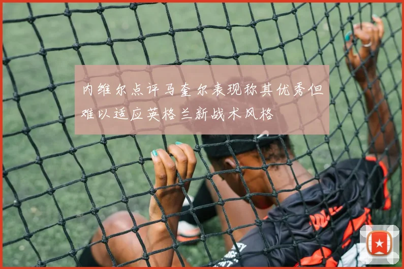 内维尔点评马奎尔表现称其优秀但难以适应英格兰新战术风格