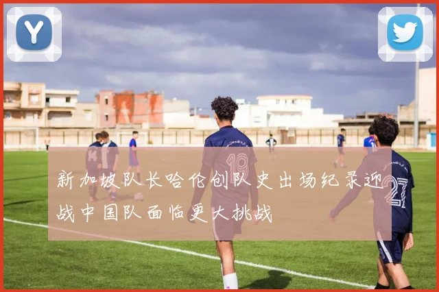 新加坡队长哈伦创队史出场纪录迎战中国队面临更大挑战