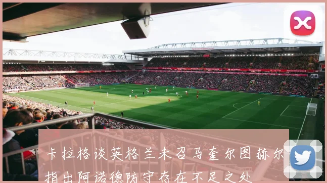 卡拉格谈英格兰未召马奎尔图赫尔指出阿诺德防守存在不足之处