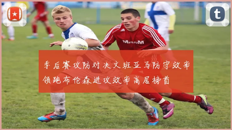 季后赛攻防对决文班亚马防守效率领跑布伦森进攻效率高居榜首