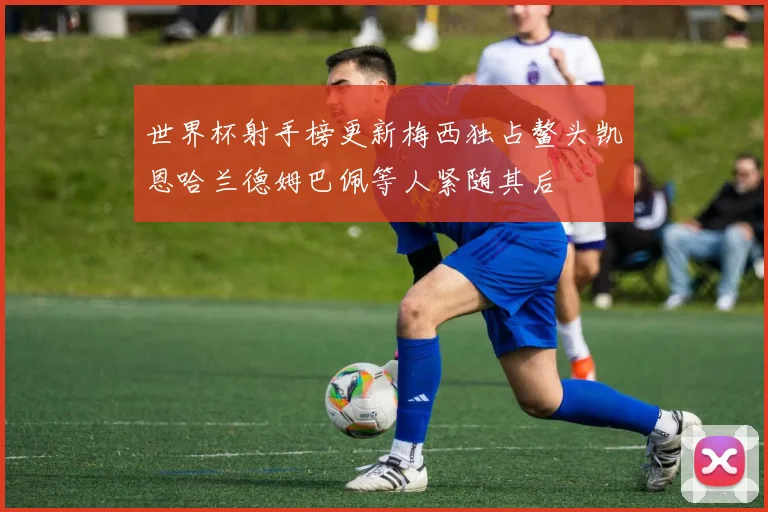世界杯射手榜更新梅西独占鳌头凯恩哈兰德姆巴佩等人紧随其后