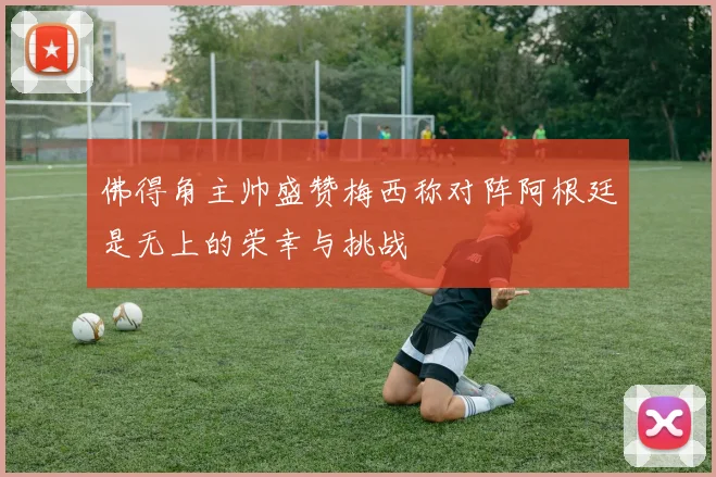 佛得角主帅盛赞梅西称对阵阿根廷是无上的荣幸与挑战