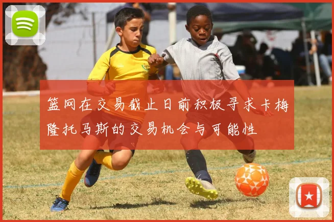 篮网在交易截止日前积极寻求卡梅隆托马斯的交易机会与可能性