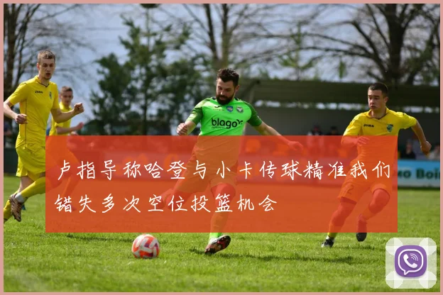卢指导称哈登与小卡传球精准我们错失多次空位投篮机会