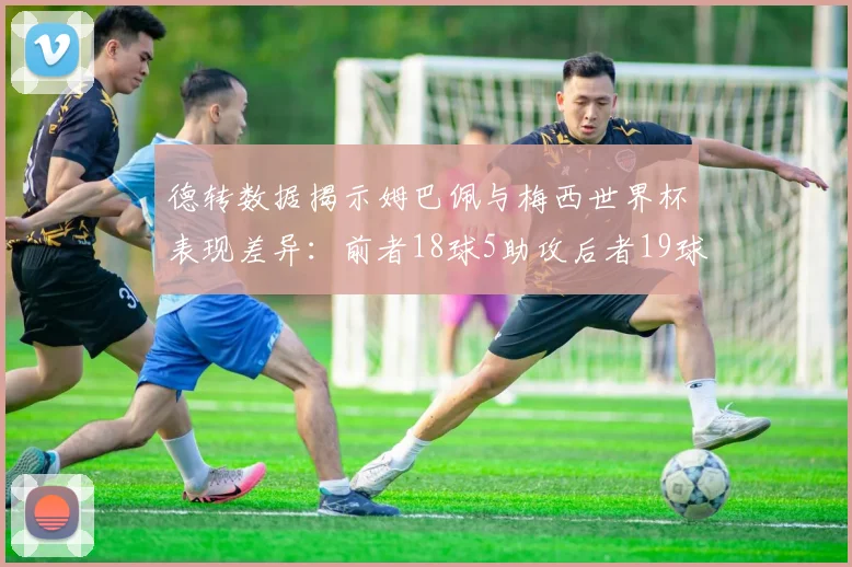 德转数据揭示姆巴佩与梅西世界杯表现差异：前者18球5助攻后者19球8助攻