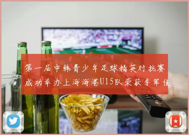 第一届中韩青少年足球精英对抗赛成功举办上海海港U15队荣获季军佳绩