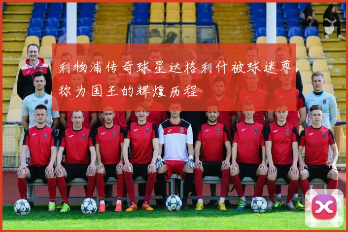 利物浦传奇球星达格利什被球迷尊称为国王的辉煌历程